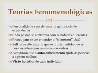 
 Personalidade vem de uma longa história de
experiências.
 Cada pessoa se confronta com realidades diferentes.
 Preocupam-se em entender o “si mesmo”, Self.
 Self: conceito interno que evolui à medida que as
pessoas interagem umas com as outras.
 Acreditam que o autoconhecimento ajuda as pessoas
a agirem melhor.
 Visão holística de cada indivíduo.
Teorias Fenomenológicas
 
