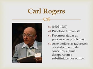 
Carl Rogers
 (1902-1987)
 Psicólogo humanista.
 Procurou ajudar as
pessoas com problemas.
 As experiências favorecem
o fortalecimento de
conceitos, alguns
desaparecem e
substituídos por outros.
 