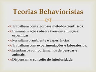 
Trabalham com rigorosos métodos científicos.
Examinam ações observáveis em situações
específicas.
Ressaltam o ambiente e experiências.
Trabalham com experimentações e laboratórios.
Estudam os comportamentos de pessoas e
animais.
Dispensam o conceito de interioridade.
Teorias Behavioristas
 