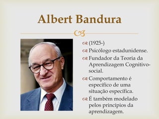 
Albert Bandura
 (1925-)
 Psicólogo estadunidense.
 Fundador da Teoria da
Aprendizagem Cognitivo-
social.
 Comportamento é
específico de uma
situação específica.
 É também modelado
pelos princípios da
aprendizagem.
 