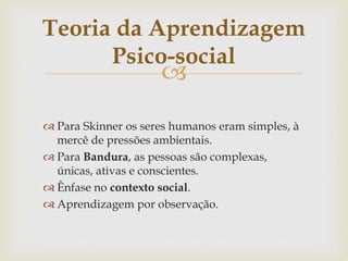 
 Para Skinner os seres humanos eram simples, à
mercê de pressões ambientais.
 Para Bandura, as pessoas são complexas,
únicas, ativas e conscientes.
 Ênfase no contexto social.
 Aprendizagem por observação.
Teoria da Aprendizagem
Psico-social
 