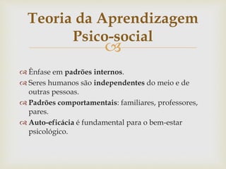 
 Ênfase em padrões internos.
 Seres humanos são independentes do meio e de
outras pessoas.
 Padrões comportamentais: familiares, professores,
pares.
 Auto-eficácia é fundamental para o bem-estar
psicológico.
Teoria da Aprendizagem
Psico-social
 