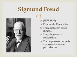 
Sigmund Freud
 (1856-1939).
 Criador da Psicanálise.
 Trabalhou com casos
clínicos.
 Trabalhou com a
autoanálise.
 Tratou pessoas normais
e psicologicamente
perturbadas.
 