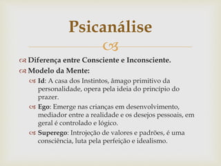 
 Diferença entre Consciente e Inconsciente.
 Modelo da Mente:
 Id: A casa dos Instintos, âmago primitivo da
personalidade, opera pela ideia do princípio do
prazer.
 Ego: Emerge nas crianças em desenvolvimento,
mediador entre a realidade e os desejos pessoais, em
geral é controlado e lógico.
 Superego: Introjeção de valores e padrões, é uma
consciência, luta pela perfeição e idealismo.
Psicanálise
 
