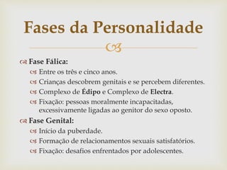 
 Fase Fálica:
 Entre os três e cinco anos.
 Crianças descobrem genitais e se percebem diferentes.
 Complexo de Édipo e Complexo de Electra.
 Fixação: pessoas moralmente incapacitadas,
excessivamente ligadas ao genitor do sexo oposto.
 Fase Genital:
 Início da puberdade.
 Formação de relacionamentos sexuais satisfatórios.
 Fixação: desafios enfrentados por adolescentes.
Fases da Personalidade
 