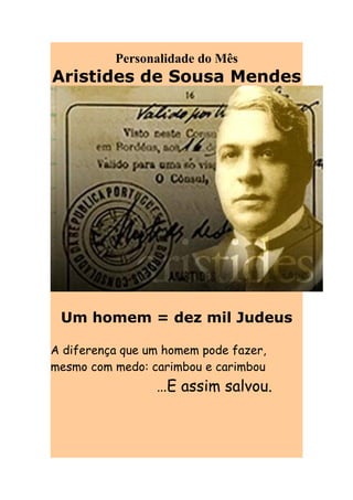 Personalidade do Mês
Aristides de Sousa Mendes




 Um homem = dez mil Judeus

A diferença que um homem pode fazer,
mesmo com medo: carimbou e carimbou
                 …E assim salvou.
 
