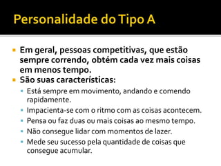  Em geral, pessoas competitivas, que estão
sempre correndo, obtém cada vez mais coisas
em menos tempo.
 São suas características:
 Está sempre em movimento, andando e comendo
rapidamente.
 Impacienta-se com o ritmo com as coisas acontecem.
 Pensa ou faz duas ou mais coisas ao mesmo tempo.
 Não consegue lidar com momentos de lazer.
 Mede seu sucesso pela quantidade de coisas que
consegue acumular.
 