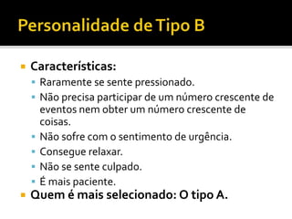  Características:
 Raramente se sente pressionado.
 Não precisa participar de um número crescente de
eventos nem obter um número crescente de
coisas.
 Não sofre com o sentimento de urgência.
 Consegue relaxar.
 Não se sente culpado.
 É mais paciente.
 Quem é mais selecionado: O tipo A.
 