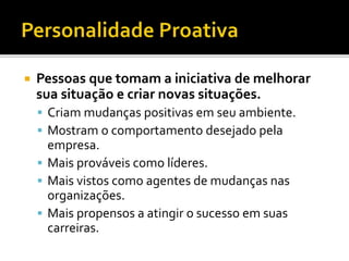  Pessoas que tomam a iniciativa de melhorar
sua situação e criar novas situações.
 Criam mudanças positivas em seu ambiente.
 Mostram o comportamento desejado pela
empresa.
 Mais prováveis como líderes.
 Mais vistos como agentes de mudanças nas
organizações.
 Mais propensos a atingir o sucesso em suas
carreiras.
 