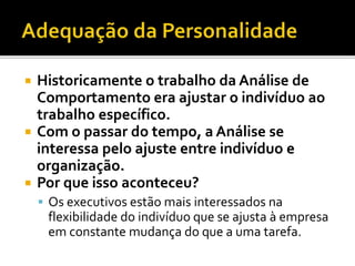  Historicamente o trabalho da Análise de
Comportamento era ajustar o indivíduo ao
trabalho específico.
 Com o passar do tempo, a Análise se
interessa pelo ajuste entre indivíduo e
organização.
 Por que isso aconteceu?
 Os executivos estão mais interessados na
flexibilidade do indivíduo que se ajusta à empresa
em constante mudança do que a uma tarefa.
 