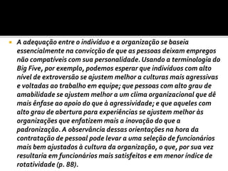  A adequação entre o indivíduo e a organização se baseia
essencialmente na convicção de que as pessoas deixam empregos
não compatíveis com sua personalidade.Usando a terminologia do
Big Five, por exemplo, podemos esperar que indivíduos com alto
nível de extroversão se ajustem melhor a culturas mais agressivas
e voltadas ao trabalho em equipe; que pessoas com alto grau de
amabilidade se ajustem melhor a um clima organizacional que dê
mais ênfase ao apoio do que à agressividade; e que aqueles com
alto grau de abertura para experiências se ajustem melhor às
organizações que enfatizem mais a inovação do que a
padronização. A observância dessas orientações na hora da
contratação de pessoal pode levar a uma seleção de funcionários
mais bem ajustados à cultura da organização, o que, por sua vez
resultaria em funcionários mais satisfeitos e em menor índice de
rotatividade (p. 88).
 