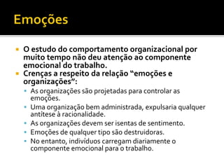  O estudo do comportamento organizacional por
muito tempo não deu atenção ao componente
emocional do trabalho.
 Crenças a respeito da relação “emoções e
organizações”:
 As organizações são projetadas para controlar as
emoções.
 Uma organização bem administrada, expulsaria qualquer
antítese à racionalidade.
 As organizações devem ser isentas de sentimento.
 Emoções de qualquer tipo são destruidoras.
 No entanto, indivíduos carregam diariamente o
componente emocional para o trabalho.
 