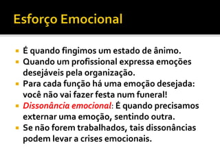  É quando fingimos um estado de ânimo.
 Quando um profissional expressa emoções
desejáveis pela organização.
 Para cada função há uma emoção desejada:
você não vai fazer festa num funeral!
 Dissonância emocional: É quando precisamos
externar uma emoção, sentindo outra.
 Se não forem trabalhados, tais dissonâncias
podem levar a crises emocionais.
 