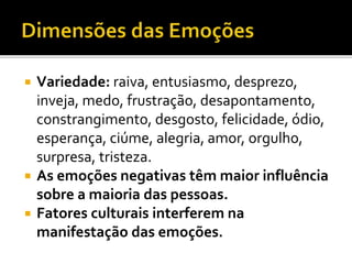  Variedade: raiva, entusiasmo, desprezo,
inveja, medo, frustração, desapontamento,
constrangimento, desgosto, felicidade, ódio,
esperança, ciúme, alegria, amor, orgulho,
surpresa, tristeza.
 As emoções negativas têm maior influência
sobre a maioria das pessoas.
 Fatores culturais interferem na
manifestação das emoções.
 