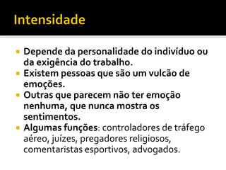  Depende da personalidade do indivíduo ou
da exigência do trabalho.
 Existem pessoas que são um vulcão de
emoções.
 Outras que parecem não ter emoção
nenhuma, que nunca mostra os
sentimentos.
 Algumas funções: controladores de tráfego
aéreo, juízes, pregadores religiosos,
comentaristas esportivos, advogados.
 