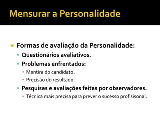  Formas de avaliação da Personalidade:
 Questionários avaliativos.
 Problemas enfrentados:
▪ Mentira do candidato.
▪ Precisão do resultado.
 Pesquisas e avaliações feitas por observadores.
▪ Técnica mais precisa para prever o sucesso profisisonal.
 