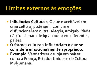  Influências Culturais: O que é aceitável em
uma cultura, pode ser incomum e
disfuncional em outra. Alegria, amigabilidade
não funcionam de igual modo em diferentes
países.
 O fatores culturais influenciam o que se
considera emocionalmente apropriado.
 Exemplo:Vendedores de loja em países
como a França, Estados Unidos e de Cultura
Mulçumana.
 