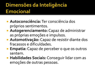  Autoconsciência:Ter consciência dos
próprios sentimentos.
 Autogerenciamento:Capaz de administrar
as próprias emoções e impulsos.
 Automotivação: Capaz de resistir diante dos
fracassos e dificuldades.
 Empatia: Capaz de perceber o que os outros
sentem.
 Habilidades Sociais: Conseguir lidar com as
emoções de outras pessoas.
 