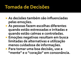  As decisões também são influenciadas
pelas emoções.
 As pessoas fazem escolhas diferentes
quando estão estressadas e irritadas e
quando estão calmas e controladas.
 Emoções negativas resultam em busca
limitadas de alternativas e utilização
menos cuidadosa de informações.
 Para tomar uma boa decisão, use a
“mente” e o “coração” em consonância.
 
