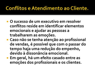  O sucesso de um executivo em resolver
conflitos reside em identificar elementos
emocionais e ajudar as pessoas a
trabalharem as emoções.
 Caso não se tenha atenção ao profissional
de vendas, é possível que com o passar do
tempo haja uma redução do empenho,
devido à dissonância emocional.
 Em geral, há um efeito casado entre as
emoções dos profissionais e os clientes.
 