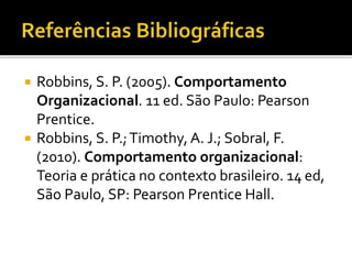  Robbins, S. P. (2005). Comportamento
Organizacional. 11 ed. São Paulo: Pearson
Prentice.
 Robbins, S. P.;Timothy, A. J.; Sobral, F.
(2010). Comportamento organizacional:
Teoria e prática no contexto brasileiro. 14 ed,
São Paulo, SP: Pearson Prentice Hall.
 