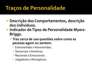  Descrição dos Comportamentos, descrição
dos indivíduos.
 Indicador deTipos de Personalidade Myers-
Briggs.
 Traz cerca de 100 questões sobre como as
pessoas agem ou sentem.
▪ Extrovertidas x Introvertidas.
▪ Sensoriais x Intuitivos.
▪ Racionais x Emocionais.
▪ Julgadores x Perceptivos.
 
