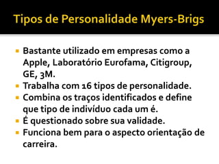  Bastante utilizado em empresas como a
Apple, Laboratório Eurofama, Citigroup,
GE, 3M.
 Trabalha com 16 tipos de personalidade.
 Combina os traços identificados e define
que tipo de indivíduo cada um é.
 É questionado sobre sua validade.
 Funciona bem para o aspecto orientação de
carreira.
 