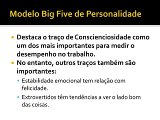  Destaca o traço de Conscienciosidade como
um dos mais importantes para medir o
desempenho no trabalho.
 No entanto, outros traços também são
importantes:
 Estabilidade emocional tem relação com
felicidade.
 Extrovertidos têm tendências a ver o lado bom
das coisas.
 