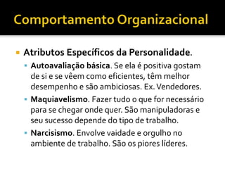  Atributos Específicos da Personalidade.
 Autoavaliação básica. Se ela é positiva gostam
de si e se vêem como eficientes, têm melhor
desempenho e são ambiciosas. Ex.Vendedores.
 Maquiavelismo. Fazer tudo o que for necessário
para se chegar onde quer. São manipuladoras e
seu sucesso depende do tipo de trabalho.
 Narcisismo. Envolve vaidade e orgulho no
ambiente de trabalho. São os piores líderes.
 