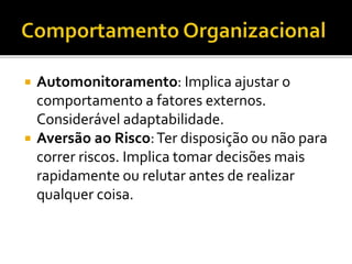  Automonitoramento: Implica ajustar o
comportamento a fatores externos.
Considerável adaptabilidade.
 Aversão ao Risco:Ter disposição ou não para
correr riscos. Implica tomar decisões mais
rapidamente ou relutar antes de realizar
qualquer coisa.
 