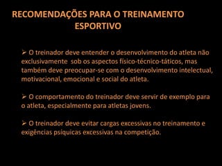 RECOMENDAÇÕES PARA O TREINAMENTO ESPORTIVO Os treinadoresdevemdesenvolvernosatletas a capacidade decontrole de estresse, automotivação, concentração e a capacidadede comunicação social. O treinadorprecisadacooperação do médicoe do psicólogo doEsporte, especialmentenafase de planejamento do treinamento. No treinamentodiário, é exigido do treinadorumagrandeintuição e sensibilidadeparaentendermelhor o comportamentoEmocional e social dos atletas.