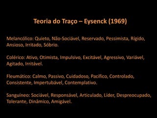 Teoria do Traço – Eysenck (1969)Melancólico: Quieto, Não-Sociável, Reservado, Pessimista, Rígido,Ansioso, Irritado, Sóbrio. Colérico: Ativo, Otimista, Impulsivo, Excitável, Agressivo, Variável,Agitado, Irritável.Fleumático: Calmo, Passivo, Cuidadoso, Pacífico, Controlado, Consistente, Impertubável, Contemplativo.Sanguíneo: Sociável, Responsável, Articulado, Líder, Despreocupado,Tolerante, Dinâmico, Amigável. 