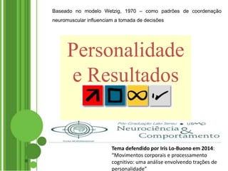 Baseado no modelo Wetzig, 1970 – como padrões de coordenação
neuromuscular influenciam a tomada de decisões
Personalidade
e Resultados
Tema defendido por Iris Lo-Buono em 2014:
“Movimentos corporais e processamento
cognitivo: uma análise envolvendo trações de
personalidade”
 