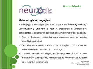 Iris Lo-Buono
Médica, especialista em Neurociências
NLP International Trainer
Human Behavior
Metodologia andragógica:
A andragogia é a educação para adultos que prevê Vivência / Análise /
Conceituação / Link com o Real. A experiência e vivência dos
participantes são elementos básicos no desenvolvimento dos trabalhos:
 Teste e dinâmicas encobertas para reconhecimento do padrão
neurológico principal
 Exercícios de reconhecimento e de aplicação dos recursos de
movimento entre os estilos de comunicação
 Conteúdo de fácil assimilação, amplamente exemplificado e com
interação dos participantes, com recursos de Neurociências aplicado
ao comportamento humano
 