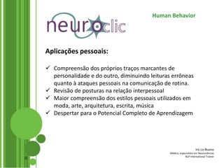 Iris Lo-Buono
Médica, especialista em Neurociências
NLP International Trainer
Human Behavior
Aplicações pessoais:
 Compreensão dos próprios traços marcantes de
personalidade e do outro, diminuindo leituras errôneas
quanto à ataques pessoais na comunicação de rotina.
 Revisão de posturas na relação interpessoal
 Maior compreensão dos estilos pessoais utilizados em
moda, arte, arquitetura, escrita, música
 Despertar para o Potencial Completo de Aprendizagem
 