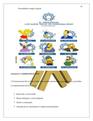 10
Personalidad e imagen corporal
Ilustración 4 JAIMEBURQUE.COM
2.4 Características De La Personalidad: Son aquellas características que permanecen y describen
el comportamiento de las personas.
 Reservado vs extrovertido
 Menos inteligente vs más inteligente
 Sumiso vs dominante
 Afectado por los sentimientos vs estable emocionalmente
 