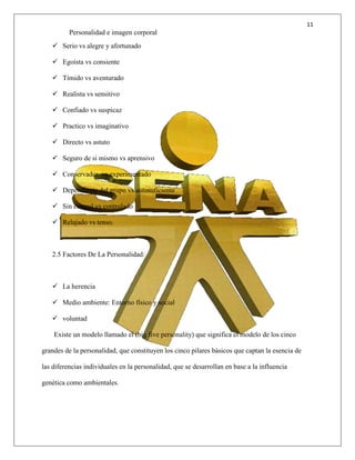 11
Personalidad e imagen corporal
 Serio vs alegre y afortunado
 Egoísta vs consiente
 Tímido vs aventurado
 Realista vs sensitivo
 Confiado vs suspicaz
 Practico vs imaginativo
 Directo vs astuto
 Seguro de si mismo vs aprensivo
 Conservador vs experimentado
 Dependiente del grupo vs autosuficiente
 Sin control vs controlado
 Relajado vs tenso.
2.5 Factores De La Personalidad:
 La herencia
 Medio ambiente: Entorno físico y social
 voluntad
Existe un modelo llamado el (big five personality) que significa el modelo de los cinco
grandes de la personalidad, que constituyen los cinco pilares básicos que captan la esencia de
las diferencias individuales en la personalidad, que se desarrollan en base a la influencia
genética como ambientales.
 