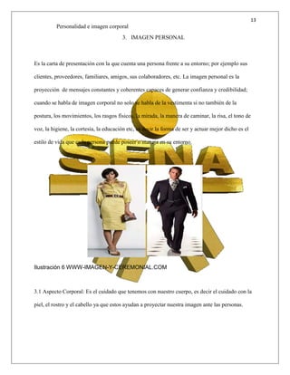 13
Personalidad e imagen corporal
3. IMAGEN PERSONAL
Es la carta de presentación con la que cuenta una persona frente a su entorno; por ejemplo sus
clientes, proveedores, familiares, amigos, sus colaboradores, etc. La imagen personal es la
proyección de mensajes constantes y coherentes capaces de generar confianza y credibilidad;
cuando se habla de imagen corporal no solo se habla de la vestimenta si no también de la
postura, los movimientos, los rasgos físicos, la mirada, la manera de caminar, la risa, el tono de
voz, la higiene, la cortesía, la educación etc, es decir la forma de ser y actuar mejor dicho es el
estilo de vida que cada persona puede poseer o maneja en su entorno.
Ilustración 6 WWW-IMAGEN-Y-CEREMONIAL.COM
3.1 Aspecto Corporal: Es el cuidado que tenemos con nuestro cuerpo, es decir el cuidado con la
piel, el rostro y el cabello ya que estos ayudan a proyectar nuestra imagen ante las personas.
 