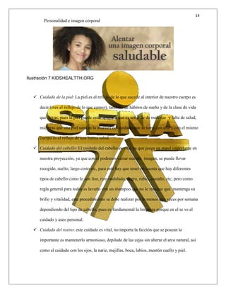 14
Personalidad e imagen corporal
Ilustración 7 KIDSHEALTTH.ORG
 Cuidado de la piel: La piel es el reflejo de lo que sucede al interior de nuestro cuerpo es
decir (eres el reflejo de lo que comes), también de hábitos de sueño y de la clase de vida
que llevas, pues la piel puede estar apagada que es señal de de malestar y falta de salud,
mientras que una piel sana es la muestra del cuidado que se tiene con ella y con el mismo
cuerpo es el reflejo de una buena salud.
 Cuidado del cabello: El cuidado del cabello es vital ya que juega un papel importante en
nuestra proyección, ya que con el podemos variar nuestra imagen, se puede llevar
recogido, suelto, largo corto etc, para esto hay que tener en cuenta que hay diferentes
tipos de cabello como lo son liso, rizo ondulado, negro, rubio, castaño, etc; pero como
regla general para todos es lavarlo con un shampoo que no lo reseque que mantenga su
brillo y vitalidad, este procedimiento se debe realizar por lo menos tres veces por semana
dependiendo del tipo de cabello, pues es fundamental la limpieza porque en el se ve el
cuidado y aseo personal.
 Cuidado del rostro: este cuidado es vital, no importa la facción que se posean lo
importante es mantenerlo armonioso, depilado de las cejas sin alterar el arco natural, así
como el cuidado con los ojos, la nariz, mejillas, boca, labios, mentón cuello y piel.
 