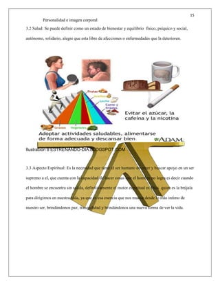 15
Personalidad e imagen corporal
3.2 Salud: Se puede definir como un estado de bienestar y equilibrio físico, psíquico y social,
autónomo, solidario, alegre que esta libre de afecciones o enfermedades que la deterioren.
Ilustración 8 ESTRENANDO-DIA.BLOGSPOT.COM
3.3 Aspecto Espiritual: Es la necesidad que tiene el ser humano de creer y buscar apoyo en un ser
supremo a el, que cuenta con la capacidad de hacer cosas que el hombre no logra es decir cuando
el hombre se encuentra sin salida, definitivamente el motor espiritual es Dios quien es la brújala
para dirigirnos en nuestra vida, ya que es esa esencia que nos mueve desde lo más intimo de
nuestro ser, brindándonos paz, tranquilidad y brindándonos una nueva forma de ver la vida.
 