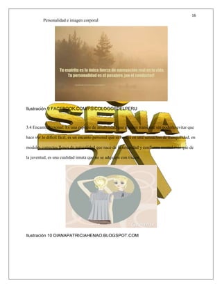 16
Personalidad e imagen corporal
Ilustración 9 FACEBOOK.COM/PSICOLOGOSDELPERU
3.4 Encanto Personal: Es una especie de amabilidad que alguien transmite sin poderlo evitar que
hace ver lo difícil fácil, es un encanto personal que se revela en una sensación de tranquilidad, en
modales correctos llenos de naturalidad que nace de la serenidad y confianza mental más que de
la juventud, es una cualidad innata que no se adquiere con trucos.
Ilustración 10 DIANAPATRICIAHENAO.BLOGSPOT.COM
 