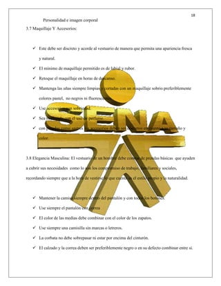 18
Personalidad e imagen corporal
3.7 Maquillaje Y Accesorios:
 Este debe ser discreto y acorde al vestuario de manera que permita una apariencia fresca
y natural.
 El mínimo de maquillaje permitido es de labial y rubor.
 Retoque el maquillaje en horas de descanso.
 Mantenga las uñas siempre limpias y cortadas con un maquillaje sobrio preferiblemente
colores pastel, no negros ni fluorescentes.
 Use accesorios con sobriedad.
 Sea moderado con el uso de perfume.
 con prendas como sastres los accesorios deben ser discretos en cuanto a su tamaño y
color.
3.8 Elegancia Masculina: El vestuario de un hombre debe constar de prendas básicas que ayuden
a cubrir sus necesidades como lo son los compromiso de trabajo, familiares y sociales,
recordando siempre que a la hora de vestirse lo que cuenta es el estilo propio y la naturalidad.
 Mantener la camisa siempre dentro del pantalón y con todos los botones.
 Use siempre el pantalón con correa
 El color de las medias debe combinar con el color de los zapatos.
 Use siempre una camisilla sin marcas o letreros.
 La corbata no debe sobrepasar ni estar por encima del cinturón.
 El calzado y la correa deben ser preferiblemente negro o en su defecto combinar entre si.
 