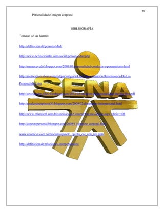 21
Personalidad e imagen corporal
BIBLIOGRAFÍA
Tomado de las fuentes:
http://definicion.de/personalidad/
http://www.definicionabc.com/social/personalidad.php
http://nanaacevedo.blogspot.com/2009/09/personalidad-conducta-y-pensamiento.html
http://motivacion.about.com/od/psicologia/a/Las-Cinco-Grandes-Dimensiones-De-La-
Personalidad.htm
http://articulosbm.files.wordpress.com/2012/03/modelos-de-personalidad-the-big-five.pdf
http://msalcedoespinosa30.blogspot.com/2009/02/dimension-interpersonal.html
http://www.microsoft.com/business/es-es/Content/Paginas/article.aspx?cbcid=408
http://aspectopersonal.blogspot.com/2008/11/aspecto-corporal.html
www.coomeva.com.co/disenno/epsnet/.../proto_col_con_uni.pptx
http://definicion.de/relaciones-interpersonales/
 