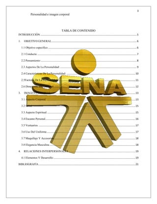 3
Personalidad e imagen corporal
TABLA DE CONTENIDO
INTRODUCCIÓN ........................................................................................................................................5
1. OBJETIVO GENERAL........................................................................................................................6
1.1 Objetivo especifico .............................................................................................................................6
2.1 Conducta:............................................................................................................................................7
2.2 Pensamiento:.......................................................................................................................................8
2.3 Aspectos De La Personalidad: ............................................................................................................9
2.4 Características De La Personalidad: .................................................................................................10
2.5Factores De La Personalidad: ............................................................................................................11
2.6 Dimensión Interpersonal...................................................................................................................12
3. IMAGEN PERSONAL.......................................................................................................................13
3.1 Aspecto Corporal. .............................................................................................................................13
3.2 Salud. ................................................................................................................................................15
3.3 Aspecto Espiritual.............................................................................................................................15
3.4 Encanto Personal...............................................................................................................................16
3.5 Vestuarios. ........................................................................................................................................17
3.6 Uso Del Uniforme.............................................................................................................................17
3.7 Maquillaje Y Accesorios...................................................................................................................18
3.8 Elegancia Masculina.........................................................................................................................18
4. RELACIONES INTERPERSONALES ..............................................................................................19
4.1 Elementos Y Desarrollo:...................................................................................................................19
BIBLIOGRAFÍA ........................................................................................................................................21
 