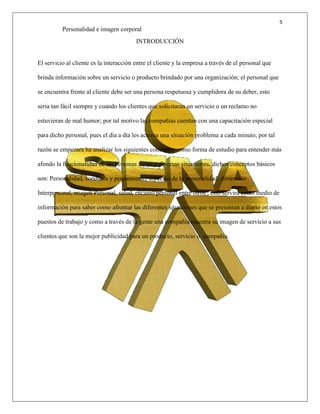5
Personalidad e imagen corporal
INTRODUCCIÓN
El servicio al cliente es la interacción entre el cliente y la empresa a través de el personal que
brinda información sobre un servicio o producto brindado por una organización; el personal que
se encuentra frente al cliente debe ser una persona respetuosa y cumplidora de su deber, esto
seria tan fácil siempre y cuando los clientes que solicitaran un servicio o un reclamo no
estuvieran de mal humor; por tal motivo las compañías cuentan con una capacitación especial
para dicho personal, pues el día a día les acarrea una situación problema a cada minuto, por tal
razón se empezara ha analizar los siguientes conceptos como forma de estudio para entender más
afondo la funcionalidad de las personas frente a diversas situaciones, dichos conceptos básicos
son: Personalidad, conducta y pensamiento, aspectos de la personalidad, dimensión
Interpersonal, imagen Personal, salud, encanto personal entre otros ; esto servirá como medio de
información para saber como afrontar las diferentes situaciones que se presentan a diario en estos
puestos de trabajo y como a través de la gente una compañía muestra su imagen de servicio a sus
clientes que son la mejor publicidad para un producto, servicio o compañía.
 