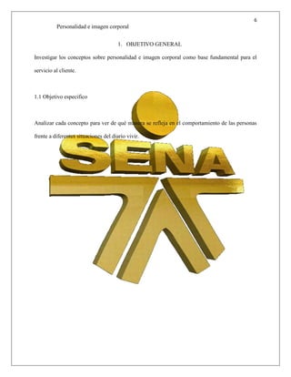 6
Personalidad e imagen corporal
1. OBJETIVO GENERAL
Investigar los conceptos sobre personalidad e imagen corporal como base fundamental para el
servicio al cliente.
1.1 Objetivo especifico
Analizar cada concepto para ver de qué manera se refleja en el comportamiento de las personas
frente a diferentes situaciones del diario vivir.
 
