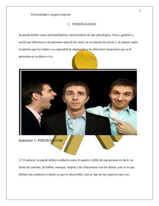 7
Personalidad e imagen corporal
2. PERSONALIDAD
Se puede definir como personalidad las características de tipo psicológico, físico, genético y
social que diferencia a las personas unas de las otras; en su manera de actuar y de pensar según
el entorno que los rodea y su capacidad de adaptación a las diferentes situaciones que se le
presentan en su diario vivir.
Ilustración 1 –PSICOLOG.COM
2.1 Conducta: se puede definir conducta como el aspecto visible de una persona es decir, su
forma de caminar, de hablar, manejar, limpiar y de relacionarse con los demás, esto es lo que
llaman una conducta evidente ya que es observable; esta se rige de tres aspectos que son:
 