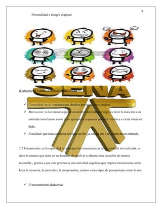 8
Personalidad e imagen corporal
Ilustración 2 FAMILIAYCOACHING.COM
 Casualidad: es la conducta que obedece por una causa concreta.
 Motivación: es la conducta que se encuentra motivado por algo, es decir la reacción a un
estimulo tanto bueno como malo ejemplo la respuesta eufórica o irónica a cierta situación
dada.
 Finalidad: que toda conducta persigue un fin, ya sea en pro o en contra de un estimulo.
2.2 Pensamiento: es la capacidad de anticipar las consecuencias de la conducta sin realizarla, es
decir la manera que tiene un ser humano de resolver o afrontar una situación de manera
razonable., gracias a que este proceso es una actividad cognitiva que implica mecanismos como
lo es la memoria, la atención y la comprensión; existen varios tipos de pensamiento como lo son:
 El razonamiento deductivo
 