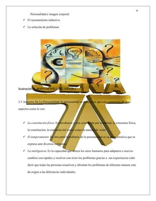 9
Personalidad e imagen corporal
 El razonamiento inductivo
 La solución de problemas
Ilustración 3 MXRYDEWELLING.WEEBLI
2.3 Aspectos De La Personalidad: la personalidad se pude decir que esta compuesta de tres
aspectos como lo son:
 La constitución física: Es hereditaria y esta constituida por la actitud, la estructura física,
la constitución, la expresión del rostro como la manera de vestir.
 El temperamento: Es otra parte hereditaria de la personalidad es su parte emotiva que se
expresa ante diversos estímulos.
 La inteligencia: Es la capacidad que tienen los seres humanos para adaptarse a nuevos
cambios con rapidez y resolver con éxito los problemas gracias a sus experiencias cabe
decir que todas las personas resuelven y afrontan los problemas de diferente manera esto
da origen a las diferencias individuales.
 