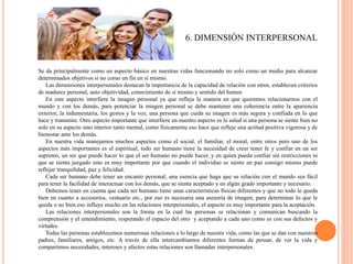 6. DIMENSIÓN INTERPERSONAL
Se da principalmente como un aspecto básico en nuestras vidas funcionando no solo como un medio para alcanzar
determinados objetivos si no como un fin en sí mismo.
Las dimensiones interpersonales destacan la importancia de la capacidad de relación con otros, establecen criterios
de madurez personal, auto objetividad, conocimiento de sí mismo y sentido del humor.
En este aspecto interfiere la imagen personal ya que refleja la manera en que queremos relacionarnos con el
mundo y con los demás, para potenciar la imagen personal se debe mantener una coherencia entre la apariencia
exterior, la indumentaria, los gestos y la voz, una persona que cuida su imagen es más segura y confiada en lo que
hace y transmite. Otro aspecto importante que interfiere en nuestro aspecto es la salud si una persona se siente bien no
solo en su aspecto sino interior tanto mental, como físicamente eso hace que refleje una actitud positiva vigorosa y de
bienestar ante los demás.
En nuestra vida manejamos muchos aspectos como el social, el familiar, el moral, entre otros pero uno de los
aspectos más importantes es el espiritual, todo ser humano tiene la necesidad de creer tener fe y confiar en un ser
supremo, un ser que puede hacer lo que el ser humano no puede hacer, y en quien pueda confiar sin restricciones ni
que se sienta juzgado esto es muy importante por que cuando el individuo se siente en paz consigo mismo puede
reflejar tranquilidad, paz y felicidad.
Cada ser humano debe tener un encanto personal, una esencia que haga que su relación con el mundo sea fácil
para tener la facilidad de interactuar con los demás, que se sienta aceptado y en algún grado importante y necesario.
Debemos tener en cuenta que cada ser humano tiene unas características físicas diferentes y que no todo le queda
bien en cuanto a accesorios, vestuario etc., por eso es necesaria una asesoría de imagen, para determinar lo que le
queda o no bien eso influye mucho en las relaciones interpersonales, el aspecto es muy importante para la aceptación.
Las relaciones interpersonales son la forma en la cual las personas se relacionan y comunican buscando la
comprensión y el entendimiento, respetando el espacio del otro y aceptando a cada uno como es con sus defectos y
virtudes.
Todas las personas establecemos numerosas relaciones a lo largo de nuestra vida, como las que se dan con nuestros
padres, familiares, amigos, etc. A través de ella intercambiamos diferentes formas de pensar, de ver la vida y
compartimos necesidades, intereses y afectos estas relaciones son llamadas interpersonales.
 